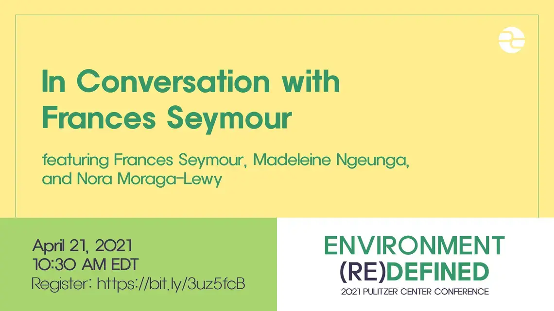 conversation with frances seymour_0.png Text: In Conversation with Frances Seymour. Featuring Frances Seymour, Madeleine Ngeunga, and Nora Moraga-Lewy. April 21, 2021. 10:30 AM EDT. Environment (Re)Defined. 2021 Pulitzer Center Conference.