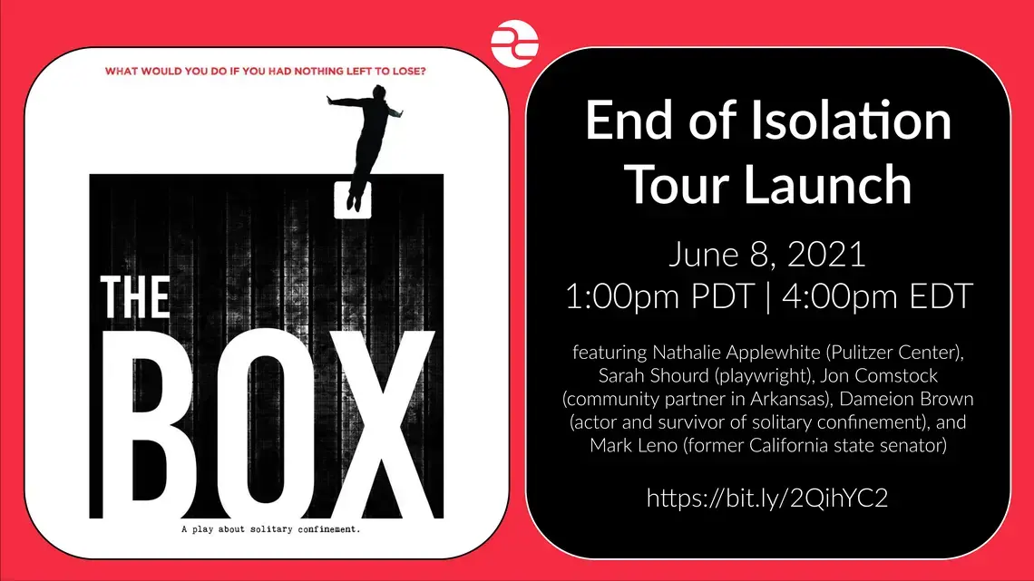 end of isolation tour-01_0.png The BOX. End of Isolation Tour Launch. June 8, 2021. 1:00 pm PDT | 4:00 pm EDT. Featuring Nathalie Applewhite, Pulitzer Center, Sarah Shourd, playwright, Jon Comstock, community partner in Arkansas, Dameion Brown, actor and survivor of solitary confinement