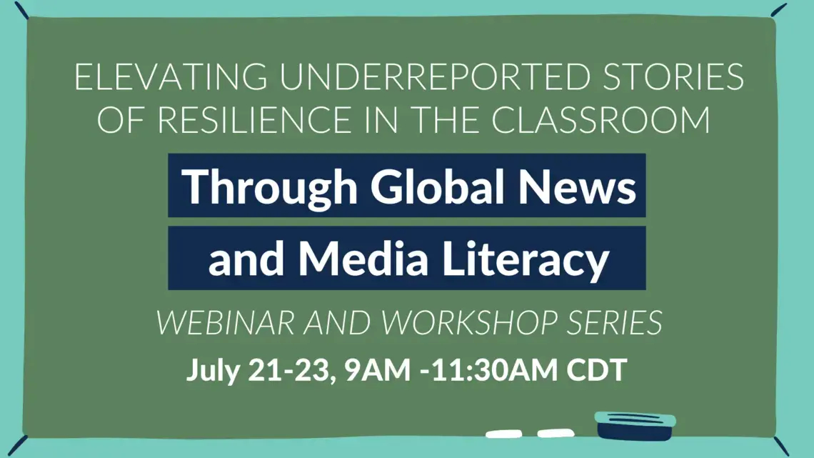 K-12 Webinar Graphics (6).png Image: Chalk board with eraser and chalk Text: Elevating Underreported stories of resilience in the classroom through global news and media literacy webinar and workshop series July 21-23, 9AM-11:30AM CDT