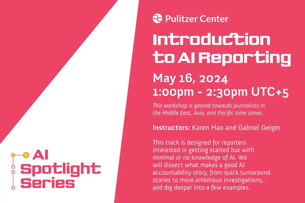 Introduction to AI Reporting. May 16, 2024 1:00pm - 2:30pm UTC+5. This workshop is geared towards journalists in the Middle East, Asia, and Pacific time zones. Instructors: Karen Hao and Gabriel Geiger. This track is designed for reporters interested in getting started but with minimal or no knowledge of AI. We will dissect what makes a good AI accountability story, from quick turnaround stories to more ambitious investigations, and dig deeper into a few examples.