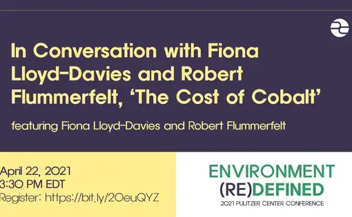 Text: In Conversation with Fiona Lloyd-Davies and Robert Flummerfelt, 'The Cost of Cobalt.' Featuring Fiona Lloyd-Davies and Robert Flummerfelt. April 22, 2021. 3:30 PM EDT. Environment (Re)Defined. 2021 Pulitzer Center Conference.