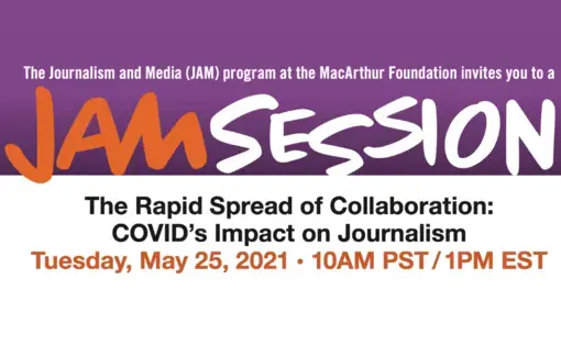 Purple, orange and white graphic that reads: "The Journalism and Media (JAM) program at the MacArthur Foundation invites you to a JAM session The Rapid Spread of Collaboration: COVID’s Impact on Journalism Tuesday, May 25, 2021 10am PST/1pm EST.