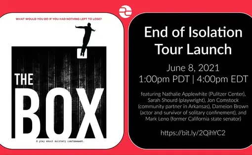 The BOX. End of Isolation Tour Launch. June 8, 2021. 1:00 pm PDT | 4:00 pm EDT. Featuring Nathalie Applewhite, Pulitzer Center, Sarah Shourd, playwright, Jon Comstock, community partner in Arkansas, Dameion Brown, actor and survivor of solitary confinement