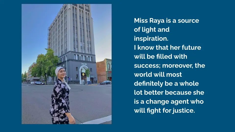 Photo of a young woman standing in front of a building, juxtaposed with text reading: "Miss Raya is a source of light and inspiration. I know that her future will be filled with success; moreover, the world will most definitely be a whole lot better because she is a change agent who will fight for justice."