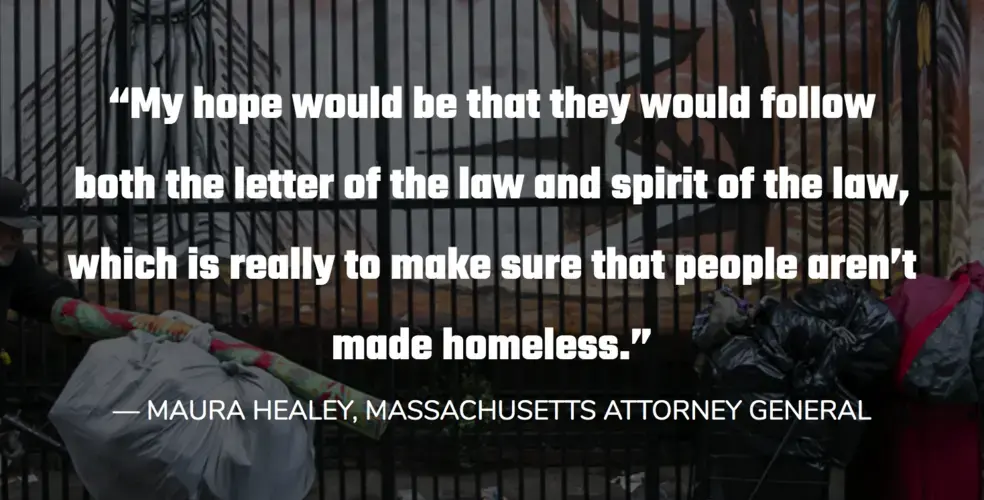 “My hope would be that they would follow both the letter of the law and spirit of the law, which is really to make sure that people aren’t made homeless.”<br />
— MAURA HEALEY, MASSACHUSETTS ATTORNEY GENERAL