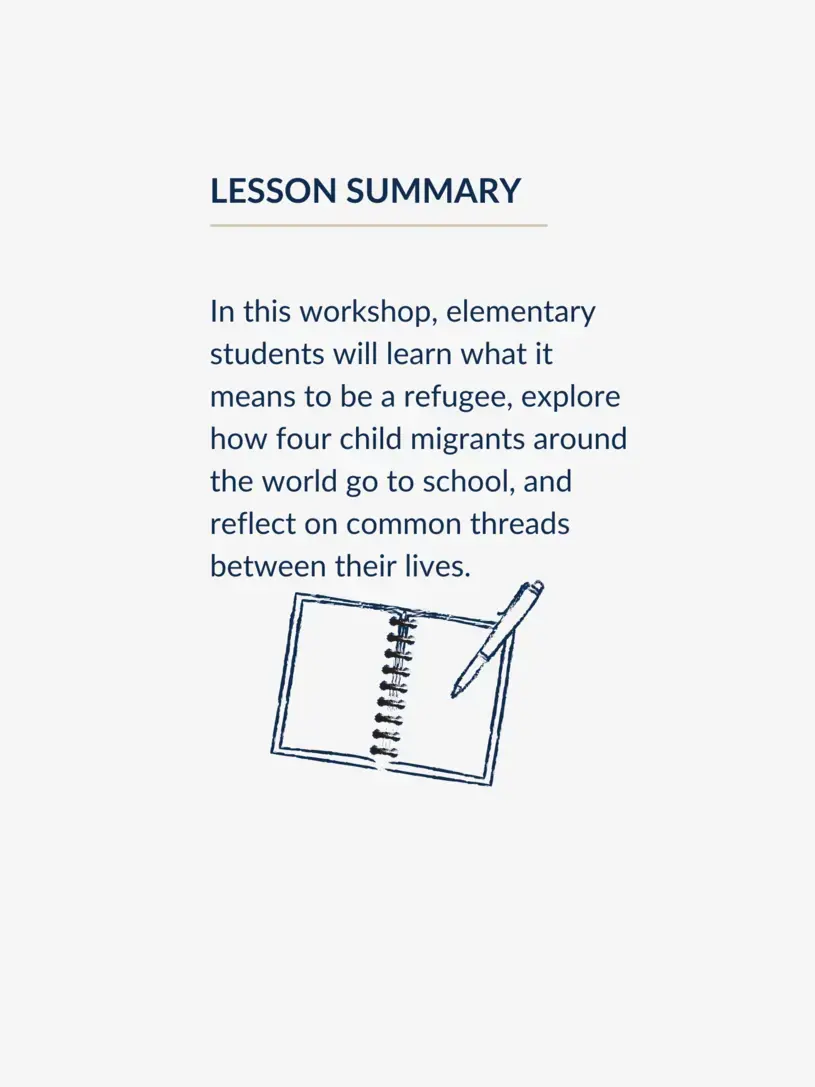 In this workshop, elementary students will learn what it means to be a refugee, explore how four child migrants around the world go to school, and reflect on common threads between their lives.