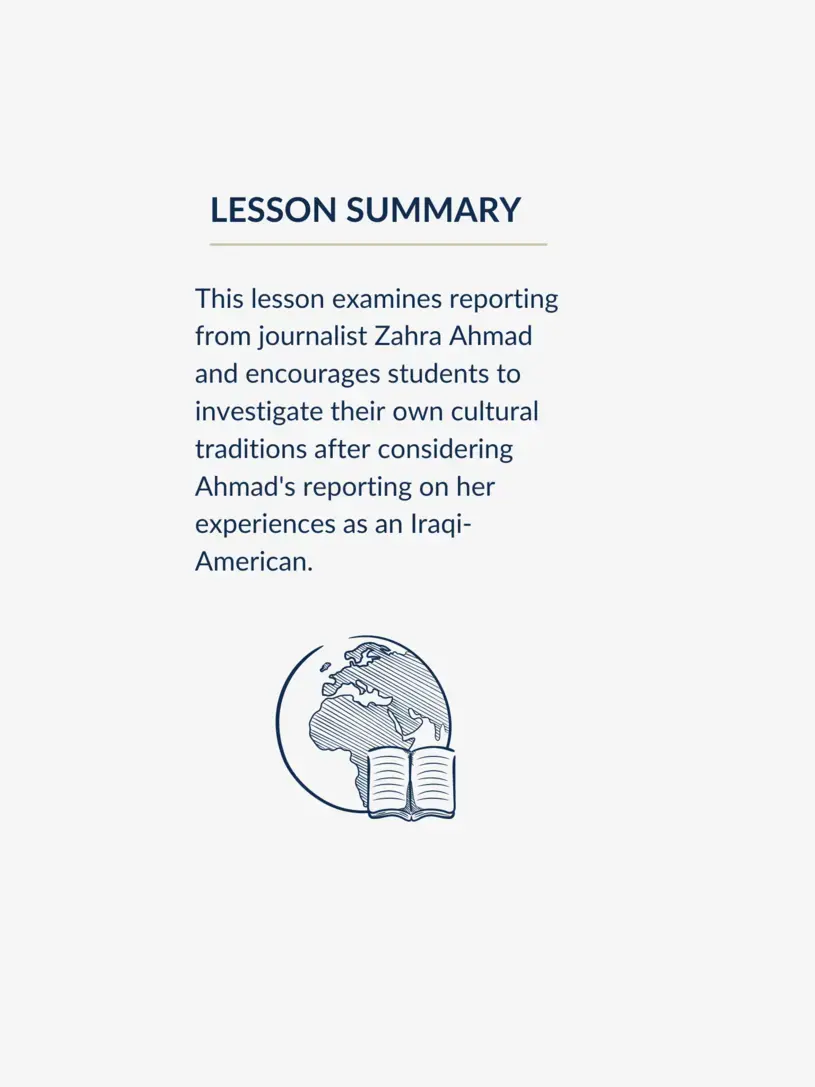 This lesson examines reporting from journalist Zahra Ahmad and encourages students to investigate their own cultural traditions after considering Ahmad's reporting on her experiences as an Iraqi-American.