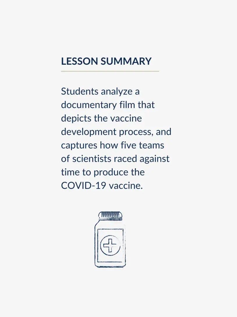Lesson summary, reading: Students analyze a documentary film that depicts the vaccine development process, and captures how five teams of scientists raced against time to produce the COVID-19 vaccine.
