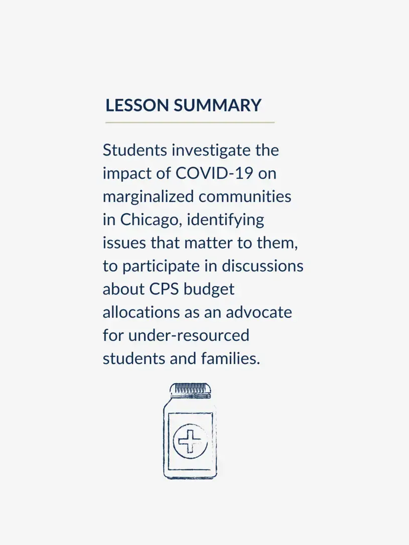 Students investigate the impact of COVID-19 on marginalized communities in Chicago, identifying issues that matter to them, to participate in discussions about CPS budget allocations as an advocate for under-resourced students and families.