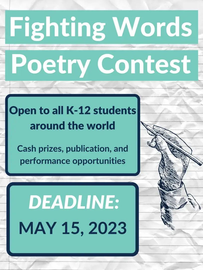 Fighting Words Poetry Contest: Open to all students around the world. Cash prizes, publication, and performance opportunities. Deadline: May 15, 2023.