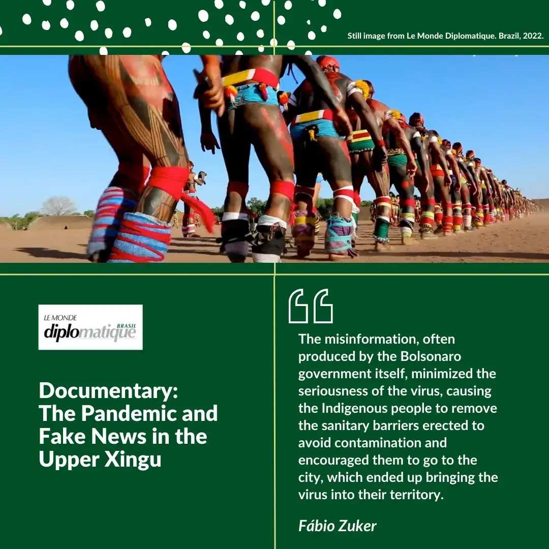 Title: Documentary: The Pandemic and Fake News in the Upper Xingu. Quote: “The misinformation, often produced by the Bolsonaro government itself, minimized the seriousness of the virus, causing the Indigenous people to remove the sanitary barriers erected to avoid contamination and encouraged them to go to the city, which ended up bringing the virus into their territory.” 