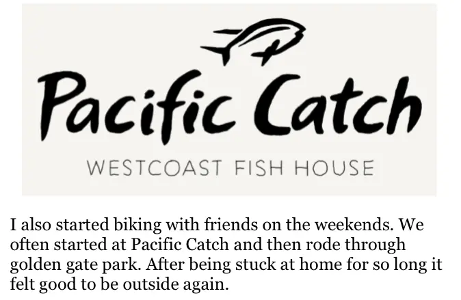 Drawing of a small fish above the Pacific Catch West Coast Fish House logo. The text below reads "I also started biking with friends on the weekends. We often started at Pacific Catch and then rode through Golden Gate Park. After being stuck at home for so long it felt to be outside again."