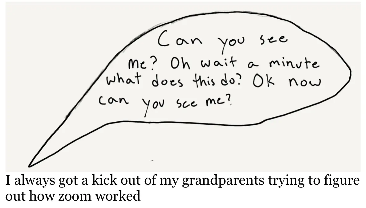A drawing of a speech bubble that has the words "can you see me? oh wait minute what does this do? ok now can you see me" written in it. The text below reads "I always got a kick out of my grandparents trying to figure out how Zoom worked."
