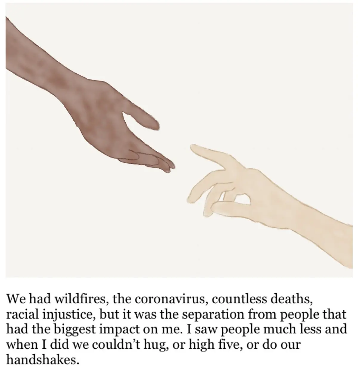 Drawing of two hands reaching for each other and the text below says "We had wildfires, the coronavirus, countless deaths, racial injustice, but it was the separation from people that had the biggest impact on me. I saw people much less and when I did we couldn't huge, or high five, or do our handshakes."