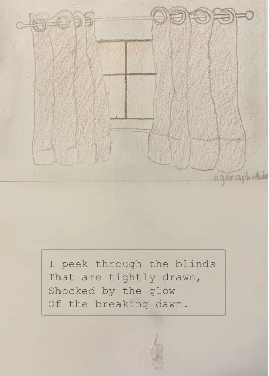 A drawing of windows with curtains hanging in front of it. Under the hanging curtains the word "Agoraphobia" is written. Below the drawing is a text box that reads "I peek through the blinds That are tightly drawn, Shocked by the glow Of the breaking dawn."