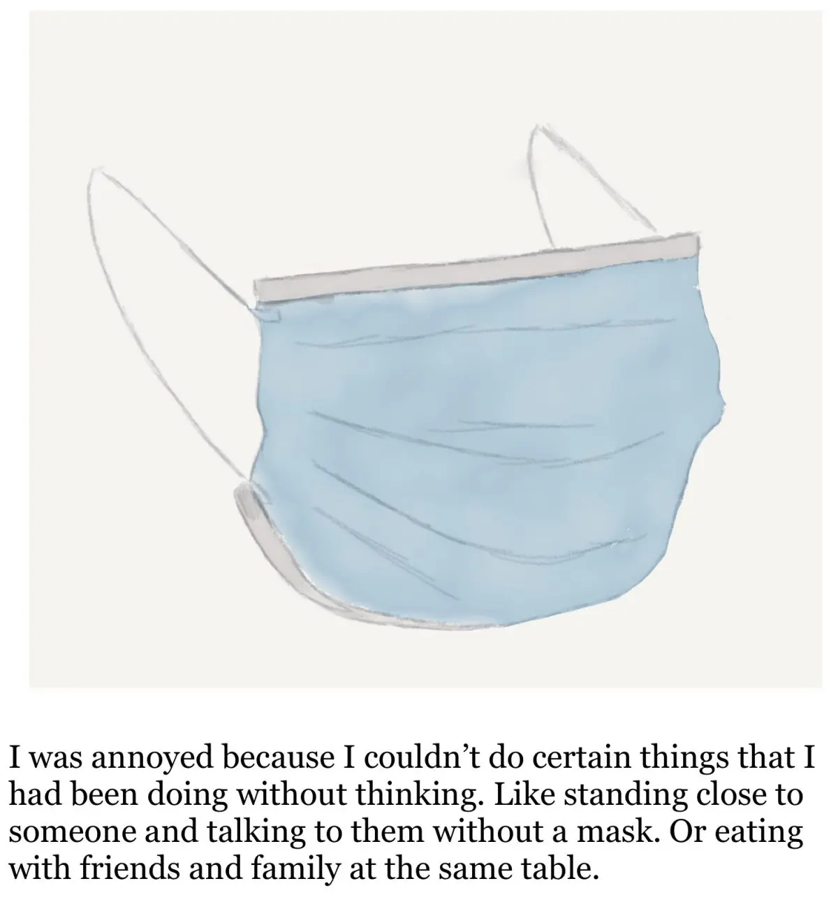 Drawing of blue medical mask. Under drawing the text reads "I was annoyed because I couldn't do certain things that I had been doing without thinking. Like standing close to someone and talking to them without a mask. Or eating with friends and family at the same table."