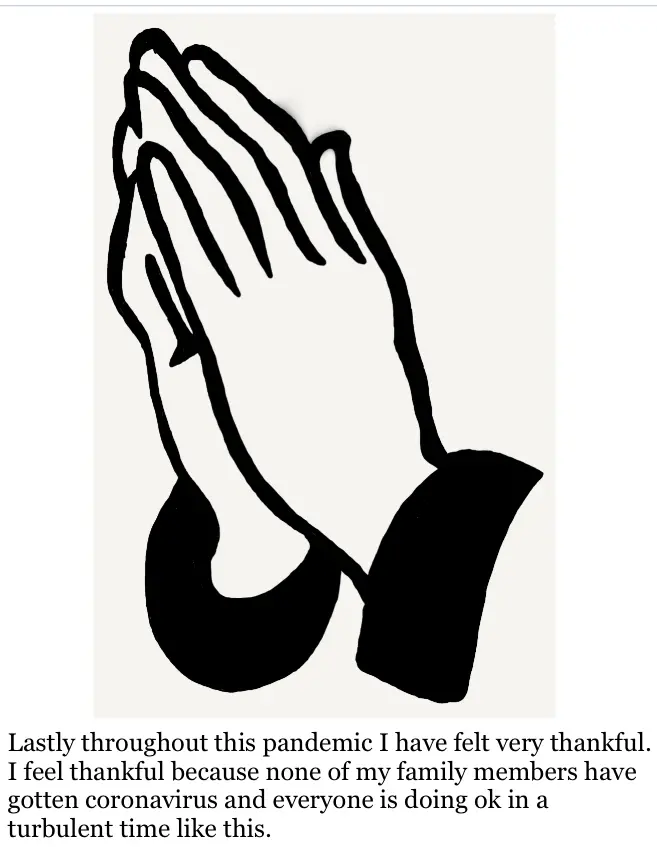 Drawing of hands together in prayer. Below the drawing the text reads "Lastly throughout this pandemic I have felt very thankful. I feel thankful because none of my family members have gotten coronavirus and everyone is doing ok in a turbulent time like this."